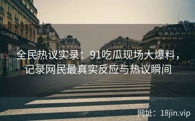 全民热议实录：91吃瓜现场大爆料，记录网民最真实反应与热议瞬间