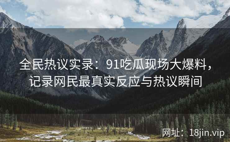全民热议实录：91吃瓜现场大爆料，记录网民最真实反应与热议瞬间