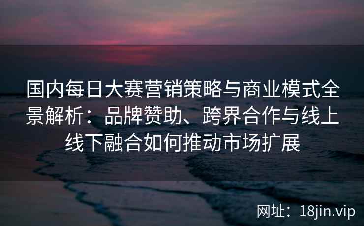 国内每日大赛营销策略与商业模式全景解析：品牌赞助、跨界合作与线上线下融合如何推动市场扩展