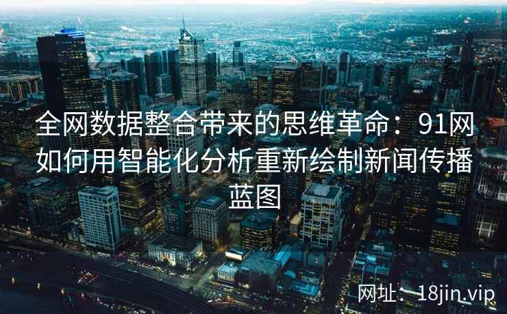 全网数据整合带来的思维革命：91网如何用智能化分析重新绘制新闻传播蓝图