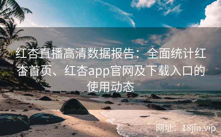 红杏直播高清数据报告：全面统计红杏首页、红杏app官网及下载入口的使用动态