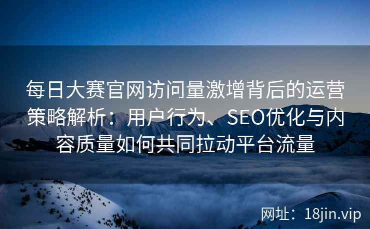 每日大赛官网访问量激增背后的运营策略解析：用户行为、SEO优化与内容质量如何共同拉动平台流量