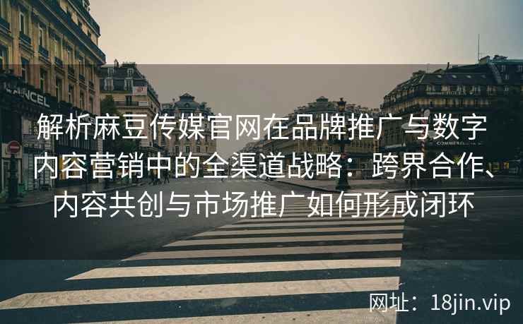 解析麻豆传媒官网在品牌推广与数字内容营销中的全渠道战略：跨界合作、内容共创与市场推广如何形成闭环
