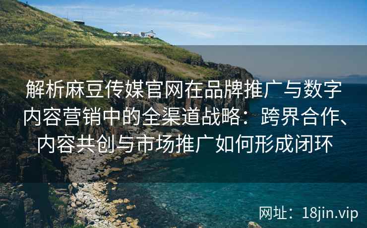 解析麻豆传媒官网在品牌推广与数字内容营销中的全渠道战略：跨界合作、内容共创与市场推广如何形成闭环