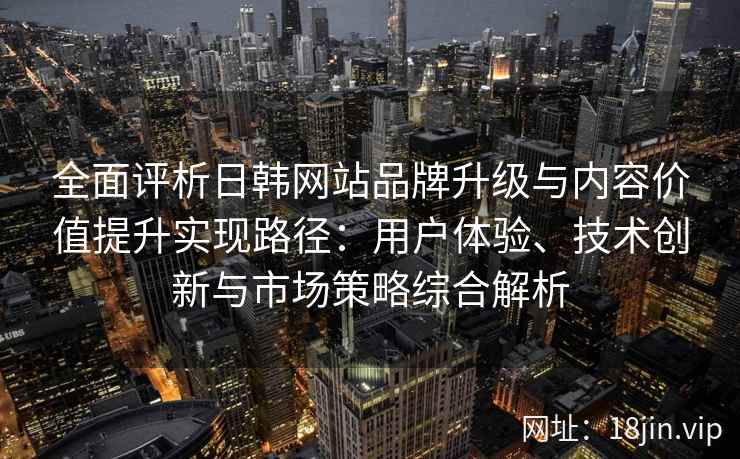 全面评析日韩网站品牌升级与内容价值提升实现路径：用户体验、技术创新与市场策略综合解析