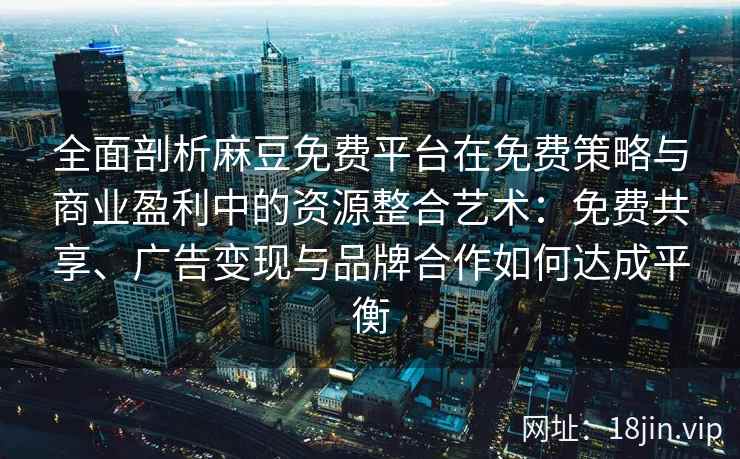 全面剖析麻豆免费平台在免费策略与商业盈利中的资源整合艺术：免费共享、广告变现与品牌合作如何达成平衡