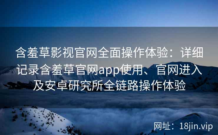 含羞草影视官网全面操作体验：详细记录含羞草官网app使用、官网进入及安卓研究所全链路操作体验