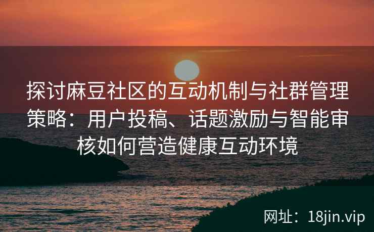 探讨麻豆社区的互动机制与社群管理策略：用户投稿、话题激励与智能审核如何营造健康互动环境