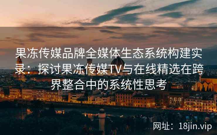 果冻传媒品牌全媒体生态系统构建实录：探讨果冻传媒TV与在线精选在跨界整合中的系统性思考