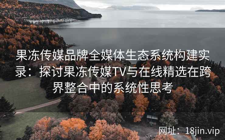 果冻传媒品牌全媒体生态系统构建实录：探讨果冻传媒TV与在线精选在跨界整合中的系统性思考
