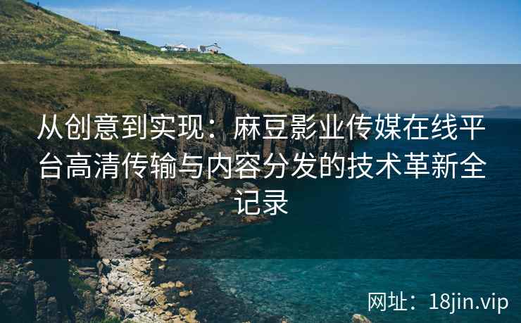 从创意到实现：麻豆影业传媒在线平台高清传输与内容分发的技术革新全记录