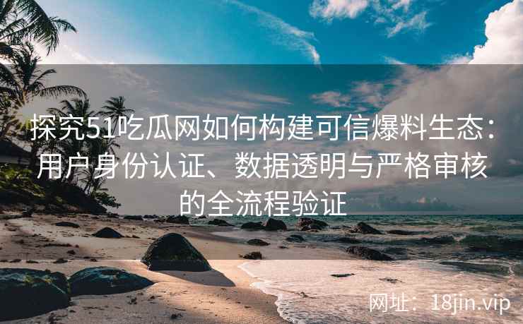 探究51吃瓜网如何构建可信爆料生态：用户身份认证、数据透明与严格审核的全流程验证