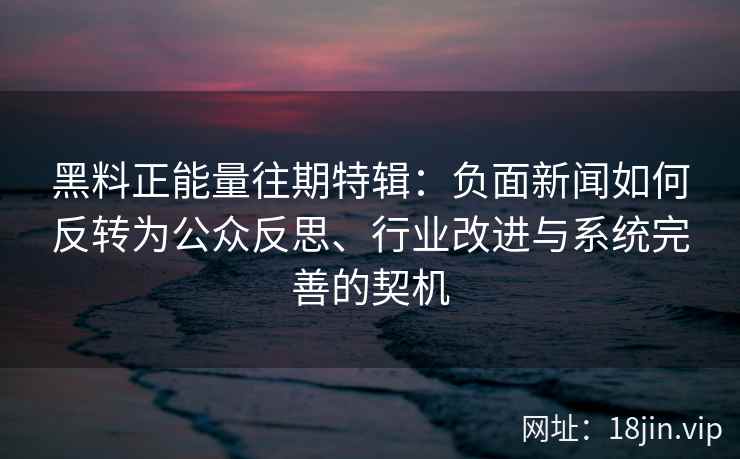 黑料正能量往期特辑：负面新闻如何反转为公众反思、行业改进与系统完善的契机