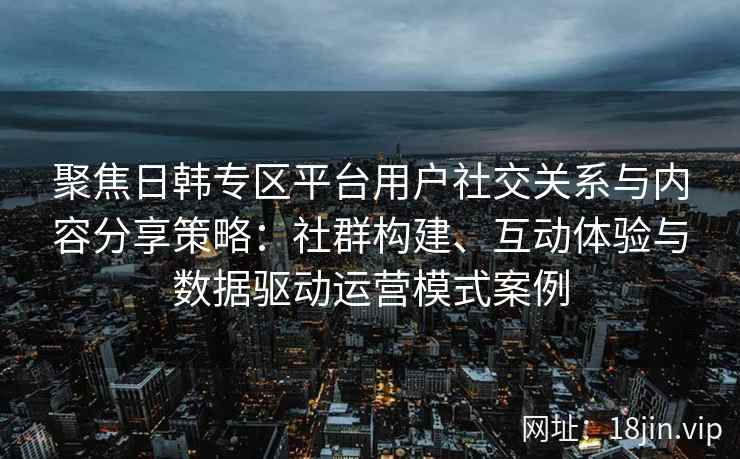 聚焦日韩专区平台用户社交关系与内容分享策略：社群构建、互动体验与数据驱动运营模式案例
