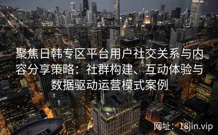 聚焦日韩专区平台用户社交关系与内容分享策略：社群构建、互动体验与数据驱动运营模式案例