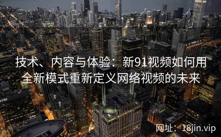 技术、内容与体验：新91视频如何用全新模式重新定义网络视频的未来