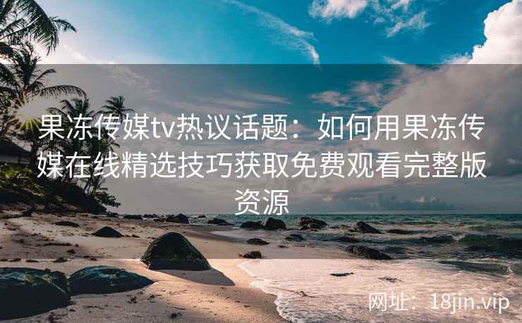 果冻传媒tv热议话题：如何用果冻传媒在线精选技巧获取免费观看完整版资源