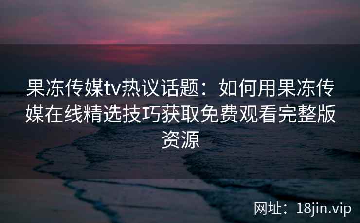 果冻传媒tv热议话题：如何用果冻传媒在线精选技巧获取免费观看完整版资源