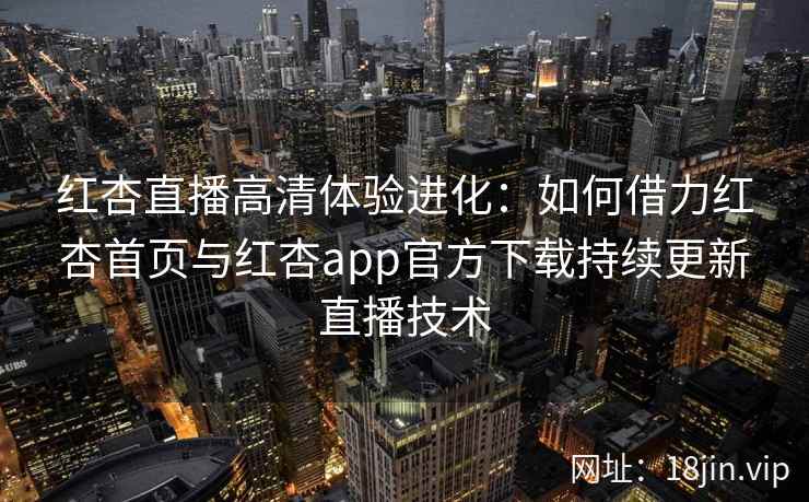 红杏直播高清体验进化：如何借力红杏首页与红杏app官方下载持续更新直播技术