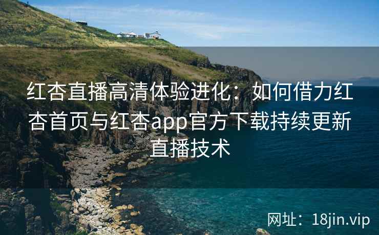 红杏直播高清体验进化：如何借力红杏首页与红杏app官方下载持续更新直播技术