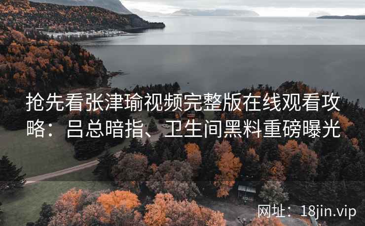 抢先看张津瑜视频完整版在线观看攻略：吕总暗指、卫生间黑料重磅曝光