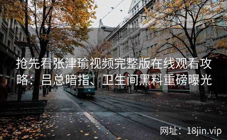 抢先看张津瑜视频完整版在线观看攻略：吕总暗指、卫生间黑料重磅曝光