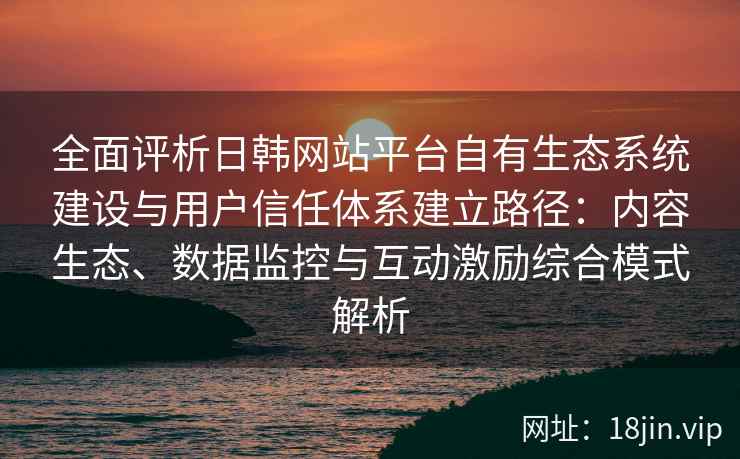 全面评析日韩网站平台自有生态系统建设与用户信任体系建立路径:内容生态、数据监控与互动激励综合模式解析