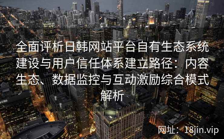 全面评析日韩网站平台自有生态系统建设与用户信任体系建立路径：内容生态、数据监控与互动激励综合模式解析