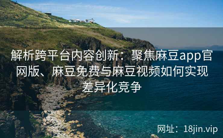 解析跨平台内容创新：聚焦麻豆app官网版、麻豆免费与麻豆视频如何实现差异化竞争