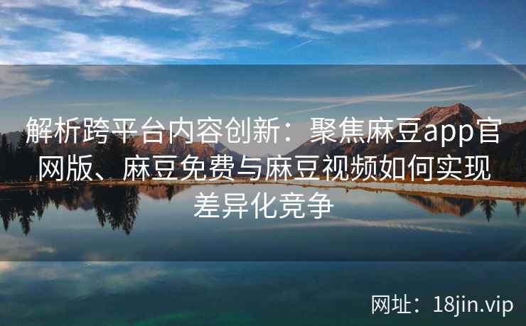 解析跨平台内容创新：聚焦麻豆app官网版、麻豆免费与麻豆视频如何实现差异化竞争