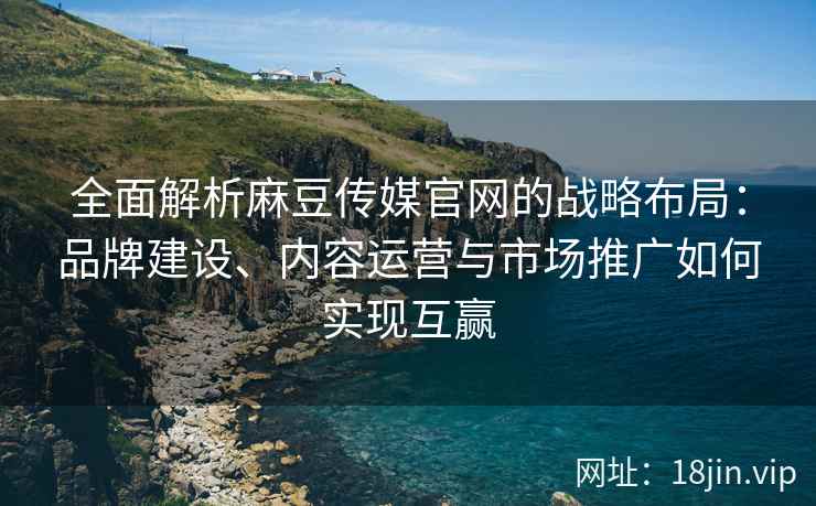 全面解析麻豆传媒官网的战略布局：品牌建设、内容运营与市场推广如何实现互赢