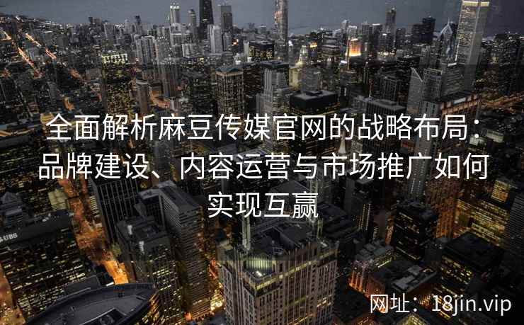 全面解析麻豆传媒官网的战略布局：品牌建设、内容运营与市场推广如何实现互赢
