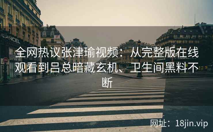 全网热议张津瑜视频：从完整版在线观看到吕总暗藏玄机、卫生间黑料不断