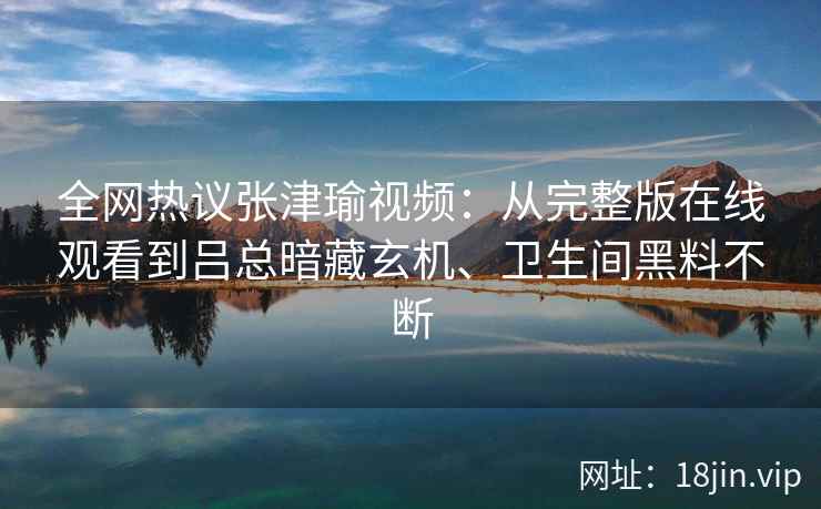 全网热议张津瑜视频：从完整版在线观看到吕总暗藏玄机、卫生间黑料不断
