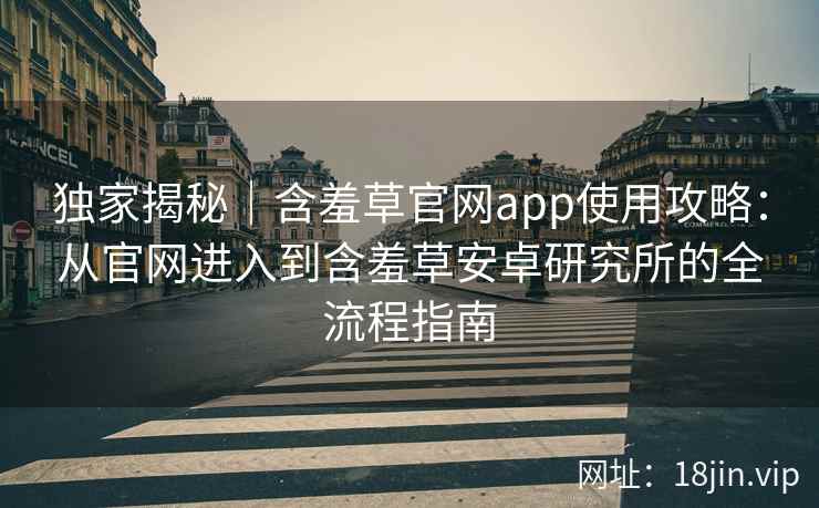 独家揭秘｜含羞草官网app使用攻略：从官网进入到含羞草安卓研究所的全流程指南
