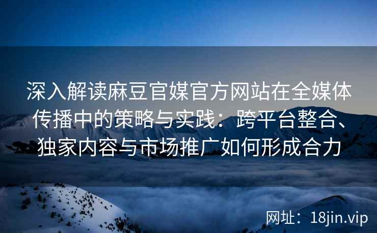 深入解读麻豆官媒官方网站在全媒体传播中的策略与实践：跨平台整合、独家内容与市场推广如何形成合力