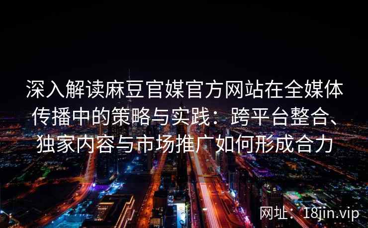 深入解读麻豆官媒官方网站在全媒体传播中的策略与实践：跨平台整合、独家内容与市场推广如何形成合力