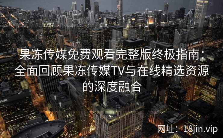 果冻传媒免费观看完整版终极指南：全面回顾果冻传媒TV与在线精选资源的深度融合