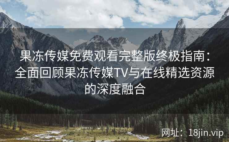 果冻传媒免费观看完整版终极指南：全面回顾果冻传媒TV与在线精选资源的深度融合