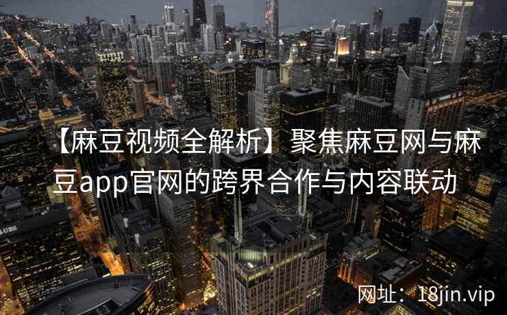 【麻豆视频全解析】聚焦麻豆网与麻豆app官网的跨界合作与内容联动