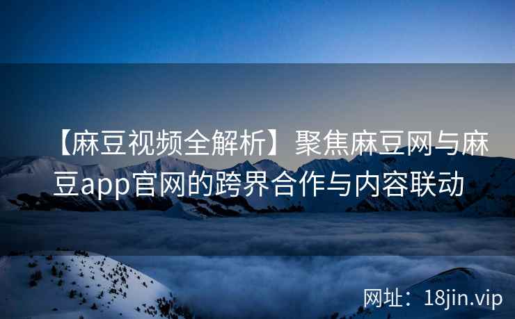 【麻豆视频全解析】聚焦麻豆网与麻豆app官网的跨界合作与内容联动