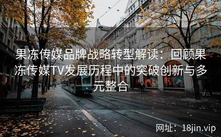 果冻传媒品牌战略转型解读：回顾果冻传媒TV发展历程中的突破创新与多元整合