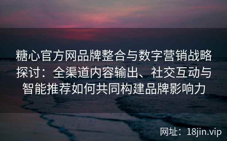 糖心官方网品牌整合与数字营销战略探讨：全渠道内容输出、社交互动与智能推荐如何共同构建品牌影响力