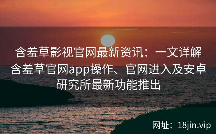 含羞草影视官网最新资讯：一文详解含羞草官网app操作、官网进入及安卓研究所最新功能推出