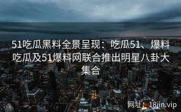 51吃瓜黑料全景呈现：吃瓜51、爆料吃瓜及51爆料网联合推出明星八卦大集合