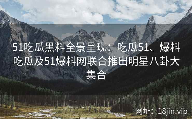 51吃瓜黑料全景呈现：吃瓜51、爆料吃瓜及51爆料网联合推出明星八卦大集合