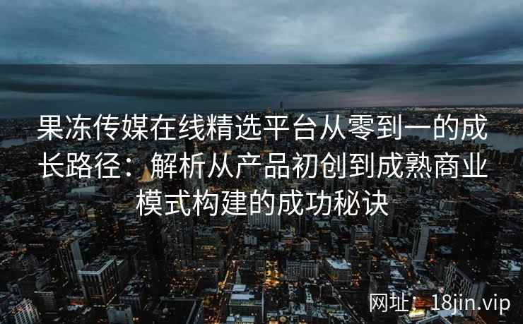 果冻传媒在线精选平台从零到一的成长路径：解析从产品初创到成熟商业模式构建的成功秘诀