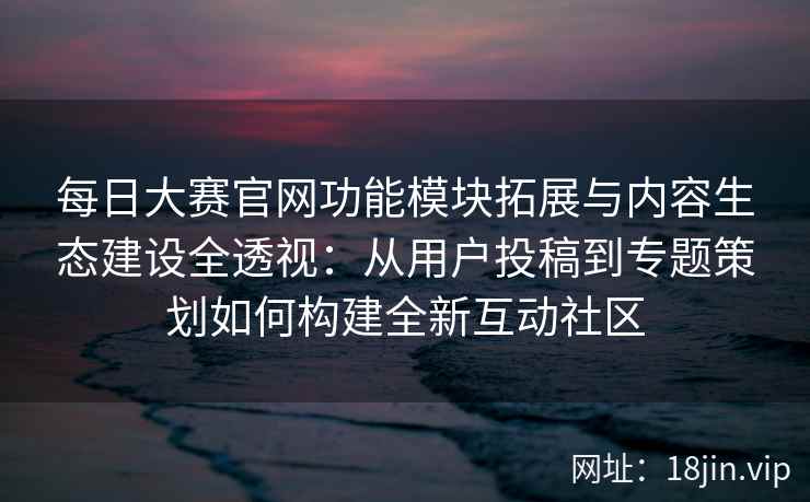 每日大赛官网功能模块拓展与内容生态建设全透视：从用户投稿到专题策划如何构建全新互动社区