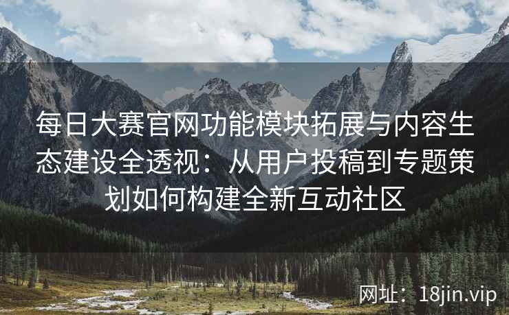 每日大赛官网功能模块拓展与内容生态建设全透视：从用户投稿到专题策划如何构建全新互动社区