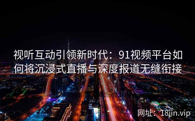 视听互动引领新时代：91视频平台如何将沉浸式直播与深度报道无缝衔接